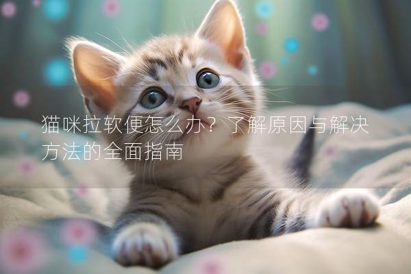 猫咪拉软便怎么办？了解原因与解决方法的全面指南