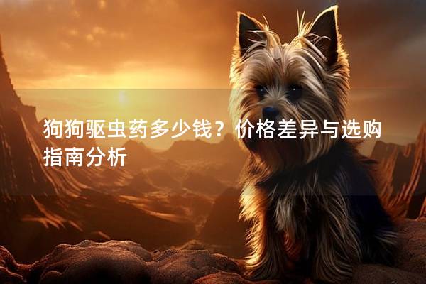 狗狗驱虫药多少钱？价格差异与选购指南分析